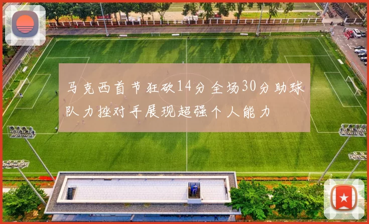 马克西首节狂砍14分全场30分助球队力挫对手展现超强个人能力