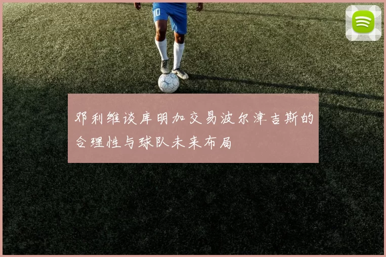 邓利维谈库明加交易波尔津吉斯的合理性与球队未来布局