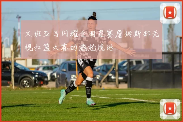 文班亚马闪耀全明星赛詹姆斯却无视扣篮大赛的尴尬境地