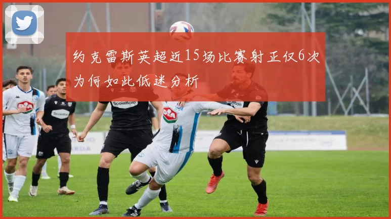 约克雷斯英超近15场比赛射正仅6次为何如此低迷分析