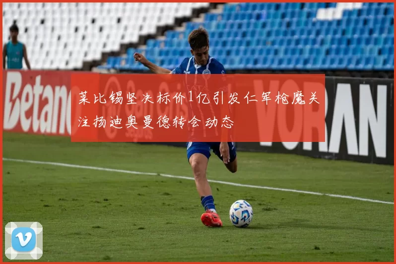 莱比锡坚决标价1亿引发仁军枪魔关注扬迪奥曼德转会动态