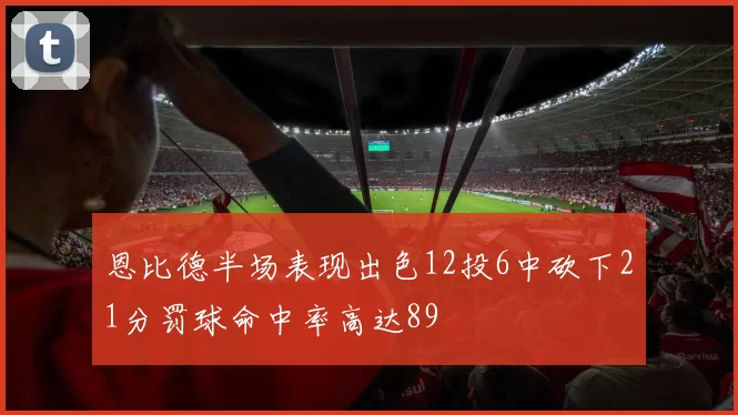 恩比德半场表现出色12投6中砍下21分罚球命中率高达89