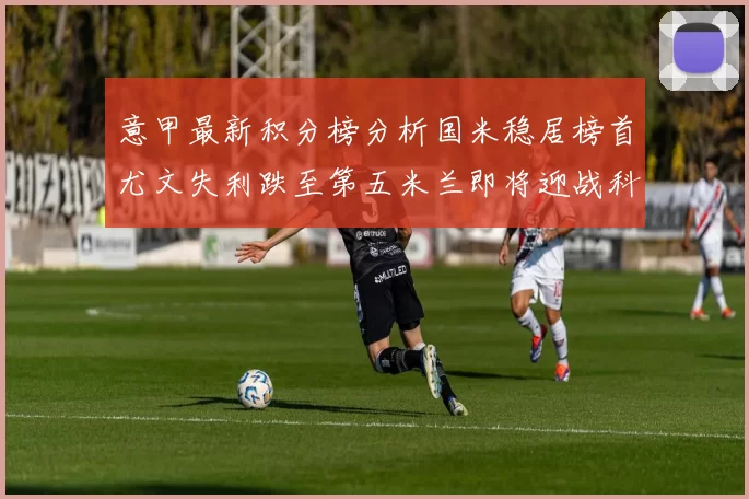意甲最新积分榜分析国米稳居榜首尤文失利跌至第五米兰即将迎战科莫