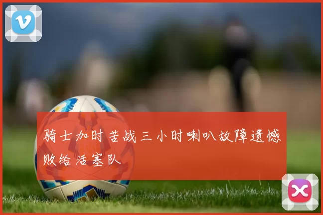 骑士加时苦战三小时喇叭故障遗憾败给活塞队