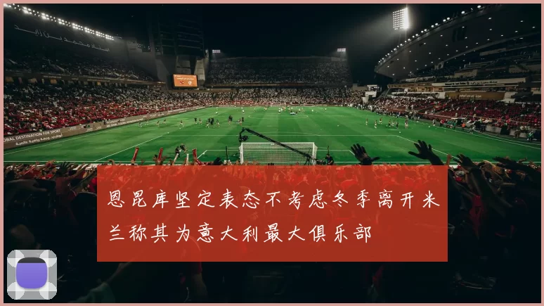 恩昆库坚定表态不考虑冬季离开米兰称其为意大利最大俱乐部