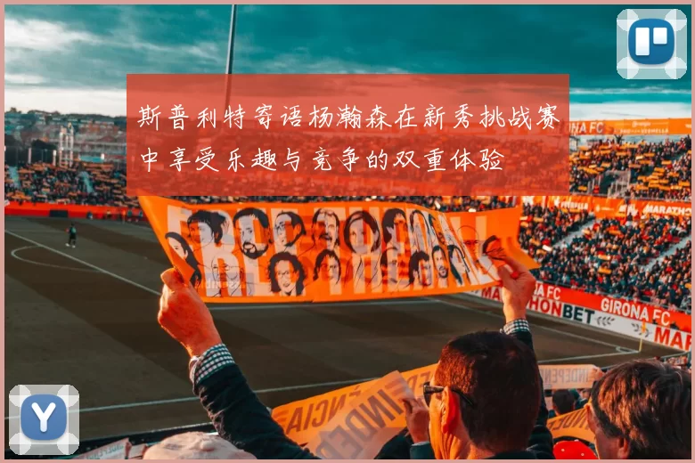 斯普利特寄语杨瀚森在新秀挑战赛中享受乐趣与竞争的双重体验