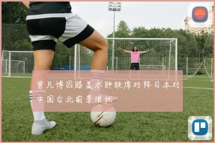 曾凡博因膝盖水肿缺席对阵日本对中国台北前景堪忧