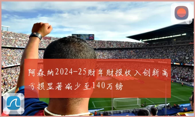 阿森纳2024-25财年财报收入创新高亏损显著减少至140万镑