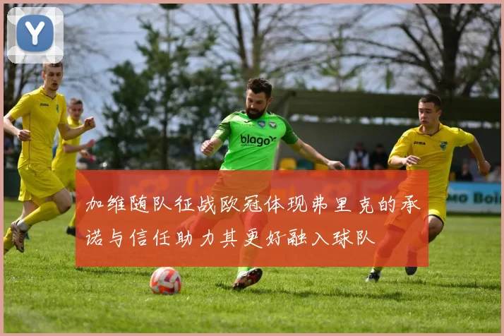 加维随队征战欧冠体现弗里克的承诺与信任助力其更好融入球队