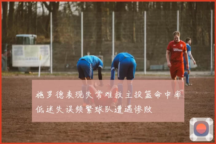 施罗德表现失常难救主投篮命中率低迷失误频繁球队遭遇惨败