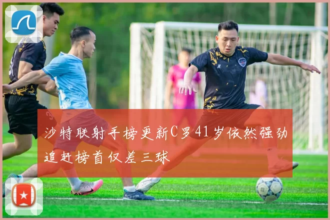 沙特联射手榜更新C罗41岁依然强劲追赶榜首仅差三球