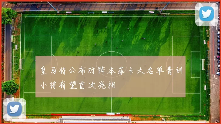 皇马将公布对阵本菲卡大名单青训小将有望首次亮相